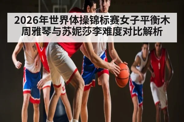 2026年世界体操锦标赛女子平衡木周雅琴与苏妮莎李难度对比解析