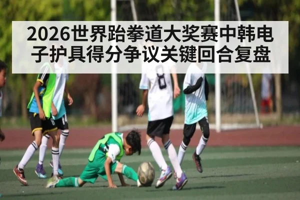 2026世界跆拳道大奖赛中韩电子护具得分争议关键回合复盘（kaiyun）