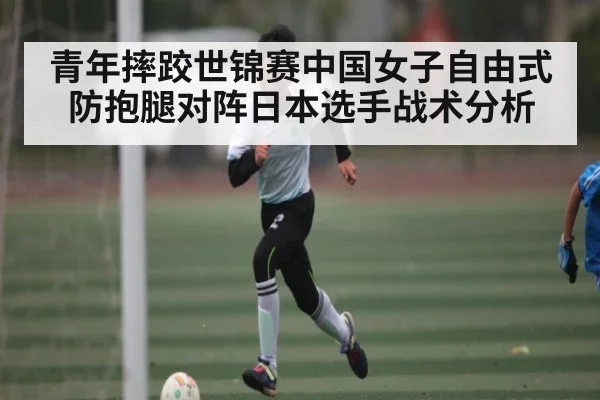 青年摔跤世锦赛中国女子自由式防抱腿对阵日本选手战术分析（kaiyun）